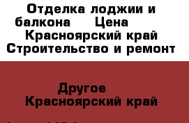 Отделка лоджии и балкона.  › Цена ­ 100 - Красноярский край Строительство и ремонт » Другое   . Красноярский край